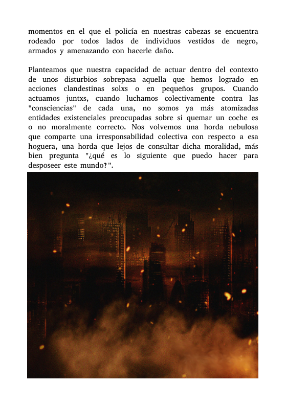 momentos en el que el policia en nuestras cabezas se encuentra rodeado por todos lados de individuos vestidos de negro, armados y amenazando con hacerle dafio. Planteamos que nuestra capacidad de actuar dentro del contexto de unos disturbios sobrepasa aquella que hemos logrado en acciones clandestinas solxs 0 en pequefios grupos. Cuando actuamos juntxs, cuando luchamos colectivamente contra las “consciencias” de cada una, no somos ya mis atomizadas entidades existenciales preocupadas sobre si quemar un coche es 0 no moralmente correcto. Nos volvemos una horda nebulosa que comparte una irresponsabilidad colectiva con respecto a esa hoguera, una horda que lejos de consultar dicha moralidad, mds bien pregunta "¢qué es lo siguiente que puedo hacer para desposeer este mundo?”.